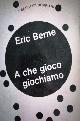  Berne, Eric., A che gioco giochiamo.
