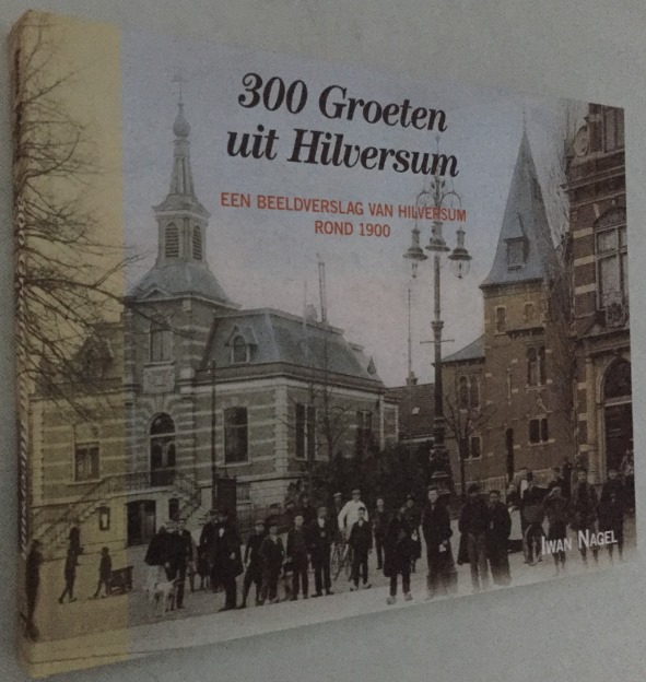 NAGEL, IWAN, SAMENSTELLING, - 300 Groeten uit Hilversum. Een beeldverslag van Hilversum begin 1900